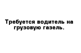 Требуется водитель на грузовую газель.